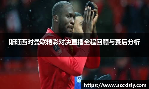 斯旺西对曼联精彩对决直播全程回顾与赛后分析